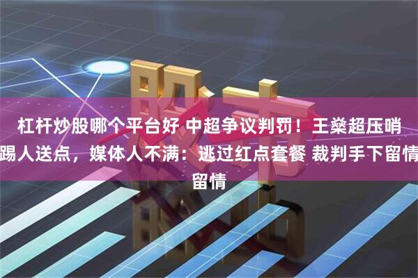 杠杆炒股哪个平台好 中超争议判罚！王燊超压哨踢人送点，媒体人不满：逃过红点套餐 裁判手下留情