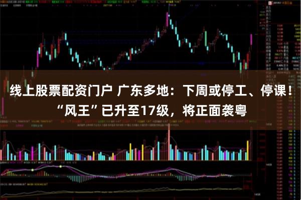 线上股票配资门户 广东多地：下周或停工、停课！“风王”已升至17级，将正面袭粤