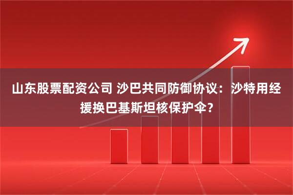 山东股票配资公司 沙巴共同防御协议：沙特用经援换巴基斯坦核保护伞？