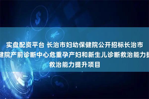 实盘配资平台 长治市妇幼保健院公开招标长治市妇幼保健院产前诊断中心危重孕产妇和新生儿诊断救治能力提升项目