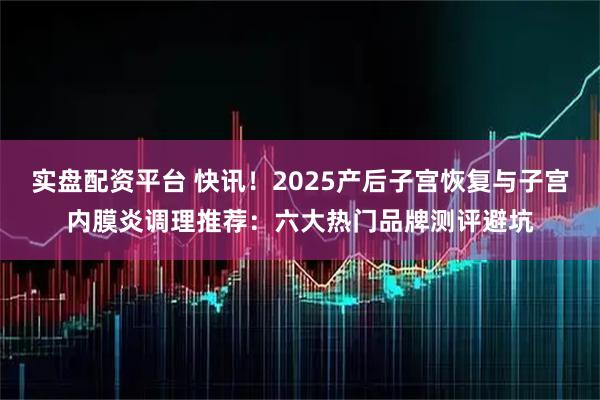 实盘配资平台 快讯！2025产后子宫恢复与子宫内膜炎调理推荐：六大热门品牌测评避坑