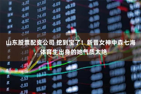 山东股票配资公司 挖到宝了！新晋女神中森七海，体育生出身的她气质太绝