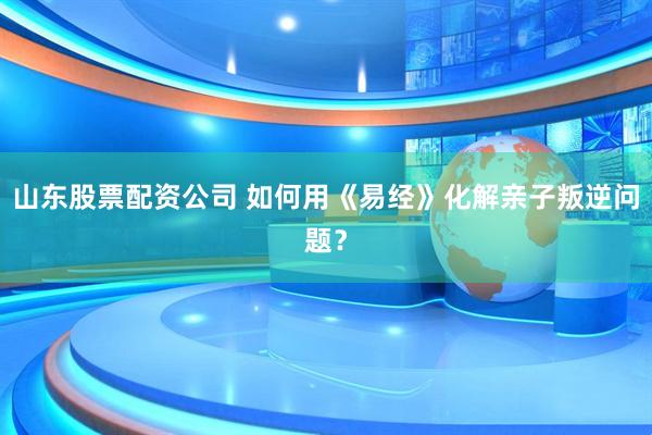 山东股票配资公司 如何用《易经》化解亲子叛逆问题？