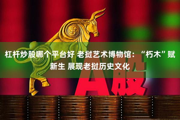 杠杆炒股哪个平台好 老挝艺术博物馆：“朽木”赋新生 展现老挝历史文化