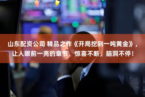 山东配资公司 精品之作《开局挖到一吨黄金》，让人眼前一亮的章节，惊喜不断，脑洞不停！