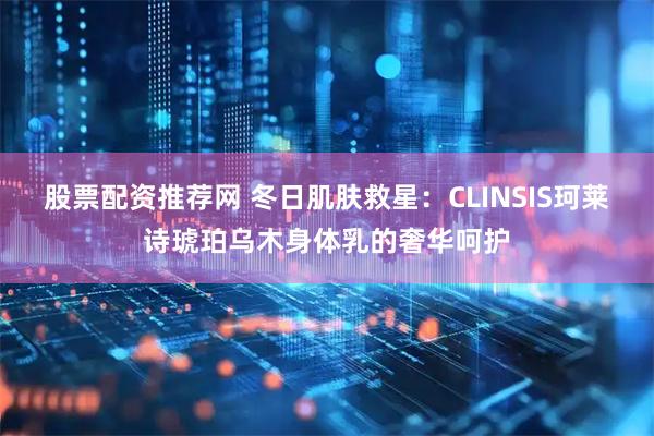 股票配资推荐网 冬日肌肤救星：CLINSIS珂莱诗琥珀乌木身体乳的奢华呵护