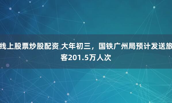 线上股票炒股配资 大年初三，国铁广州局预计发送旅客201.5万人次