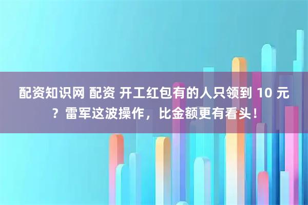 配资知识网 配资 开工红包有的人只领到 10 元？雷军这波操作，比金额更有看头！