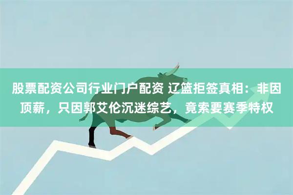 股票配资公司行业门户配资 辽篮拒签真相：非因顶薪，只因郭艾伦沉迷综艺，竟索要赛季特权