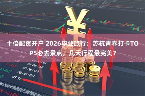 十倍配资开户 2026毕业旅行：苏杭青春打卡TOP5必去景点，几天行程最完美？