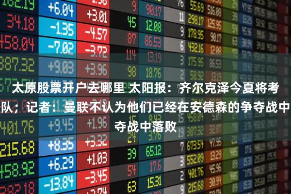 太原股票开户去哪里 太阳报：齐尔克泽今夏将考虑离队；记者：曼联不认为他们已经在安德森的争夺战中落败