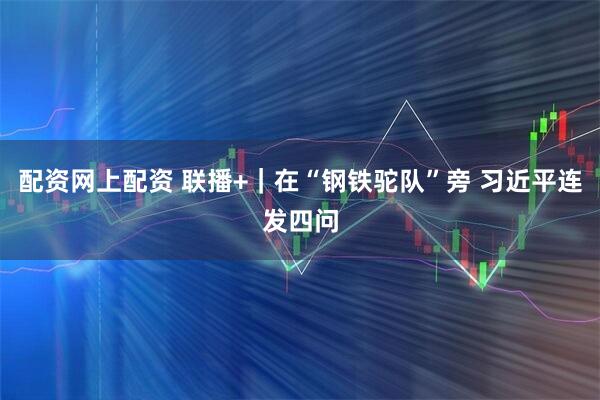 配资网上配资 联播+｜在“钢铁驼队”旁 习近平连发四问