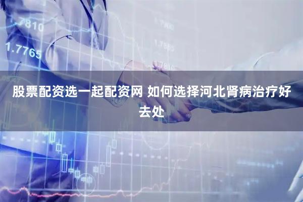 股票配资选一起配资网 如何选择河北肾病治疗好去处