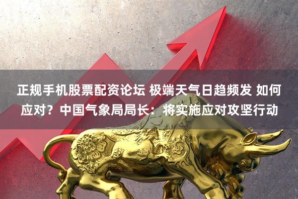 正规手机股票配资论坛 极端天气日趋频发 如何应对？中国气象局局长：将实施应对攻坚行动