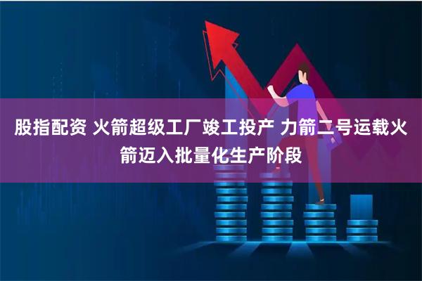 股指配资 火箭超级工厂竣工投产 力箭二号运载火箭迈入批量化生产阶段