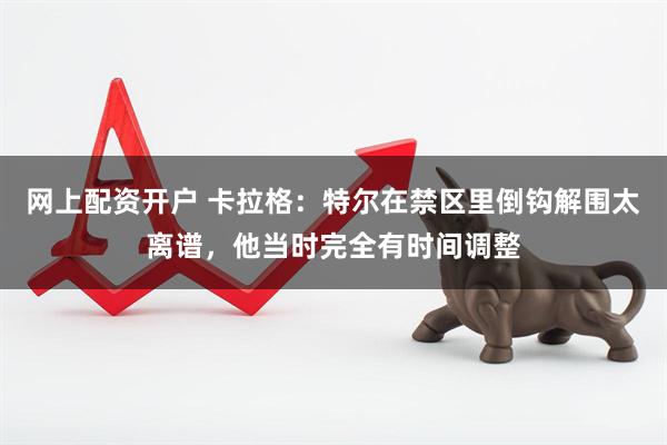 网上配资开户 卡拉格：特尔在禁区里倒钩解围太离谱，他当时完全有时间调整